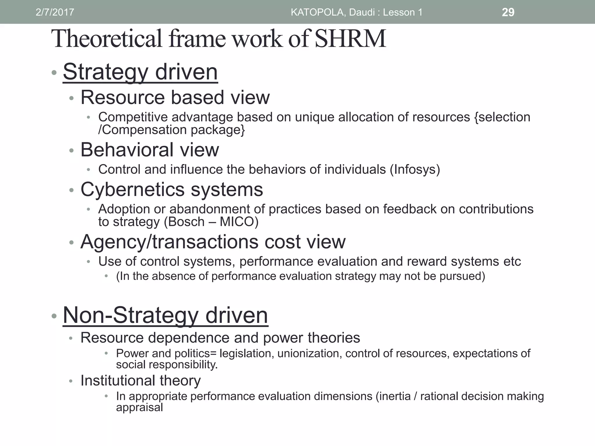 Theoretical frame work of SHRM
• Strategy driven
• Resource based view
• Competitive advantage based on unique allocation of resources {selection
/Compensation package}
• Behavioral view
• Control and influence the behaviors of individuals (Infosys)
• Cybernetics systems
• Adoption or abandonment of practices based on feedback on contributions
to strategy (Bosch – MICO)
• Agency/transactions cost view
• Use of control systems, performance evaluation and reward systems etc
• (In the absence of performance evaluation strategy may not be pursued)
• Non-Strategy driven
• Resource dependence and power theories
• Power and politics= legislation, unionization, control of resources, expectations of
social responsibility.
• Institutional theory
• In appropriate performance evaluation dimensions (inertia / rational decision making
appraisal
292/7/2017 KATOPOLA, Daudi : Lesson 1
 
