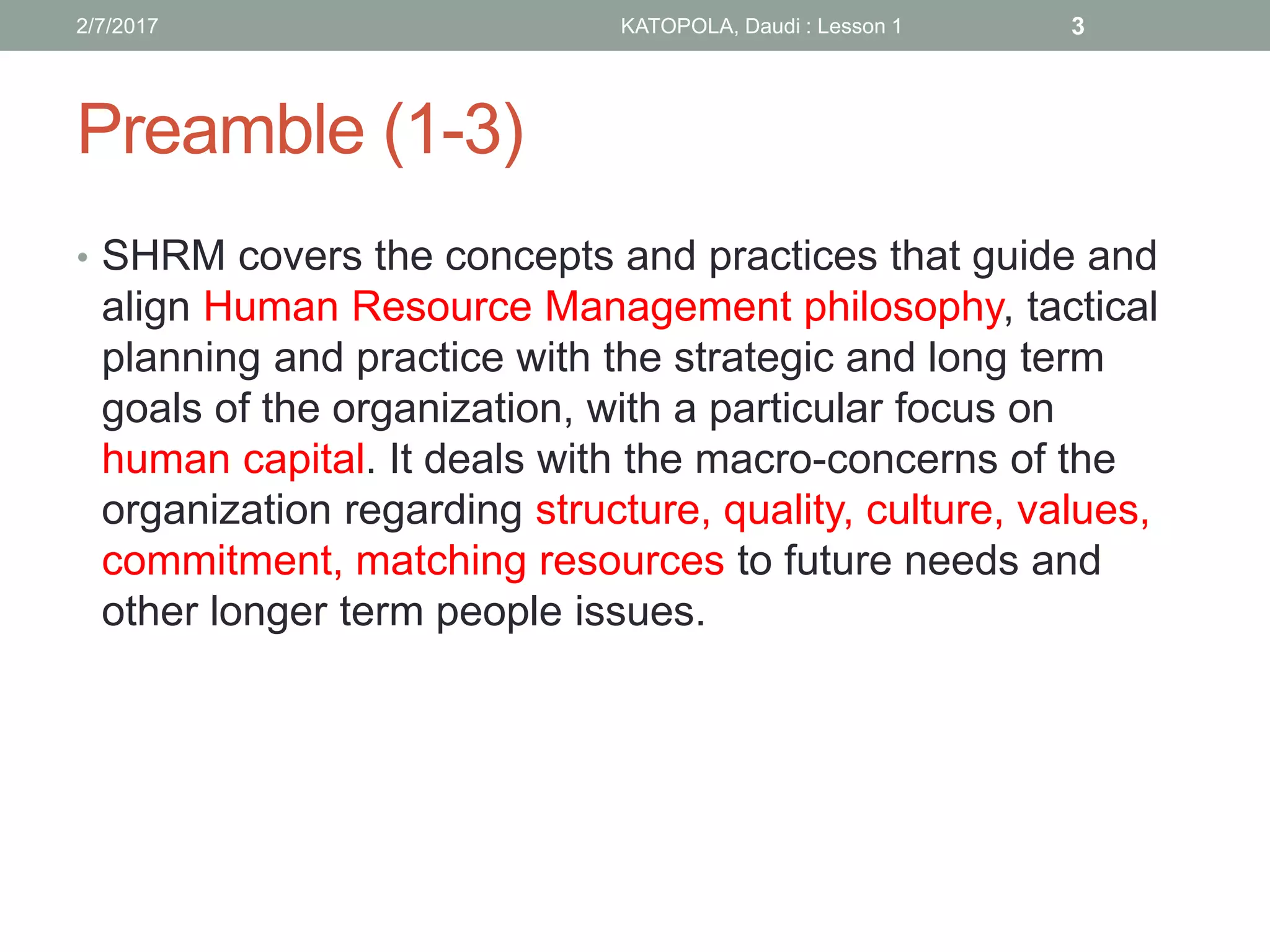 Preamble (1-3)
2/7/2017 KATOPOLA, Daudi : Lesson 1 3
• SHRM covers the concepts and practices that guide and
align Human Resource Management philosophy, tactical
planning and practice with the strategic and long term
goals of the organization, with a particular focus on
human capital. It deals with the macro-concerns of the
organization regarding structure, quality, culture, values,
commitment, matching resources to future needs and
other longer term people issues.
 
