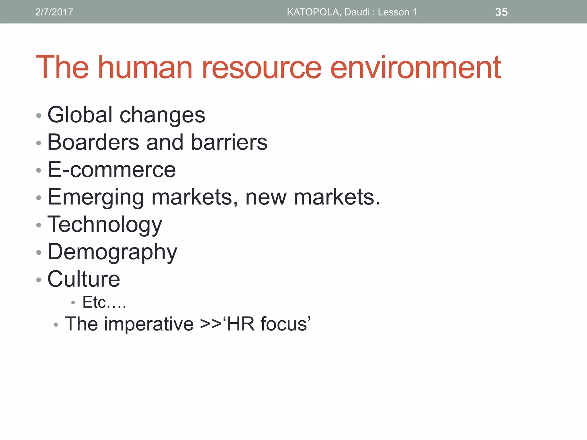 The human resource environment
• Global changes
• Boarders and barriers
• E-commerce
• Emerging markets, new markets.
• Technology
• Demography
• Culture
• Etc….
• The imperative >>‘HR focus’
352/7/2017 KATOPOLA, Daudi : Lesson 1
 