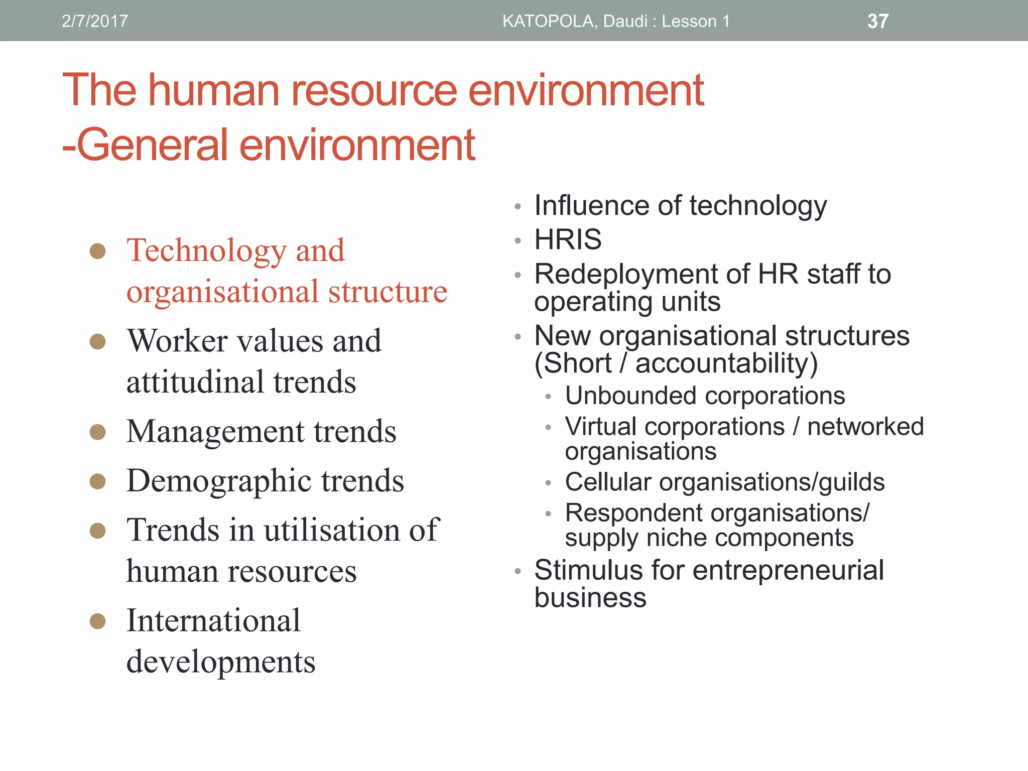 The human resource environment
-General environment
• Influence of technology
• HRIS
• Redeployment of HR staff to
operating units
• New organisational structures
(Short / accountability)
• Unbounded corporations
• Virtual corporations / networked
organisations
• Cellular organisations/guilds
• Respondent organisations/
supply niche components
• Stimulus for entrepreneurial
business
 Technology and
organisational structure
 Worker values and
attitudinal trends
 Management trends
 Demographic trends
 Trends in utilisation of
human resources
 International
developments
372/7/2017 KATOPOLA, Daudi : Lesson 1
 