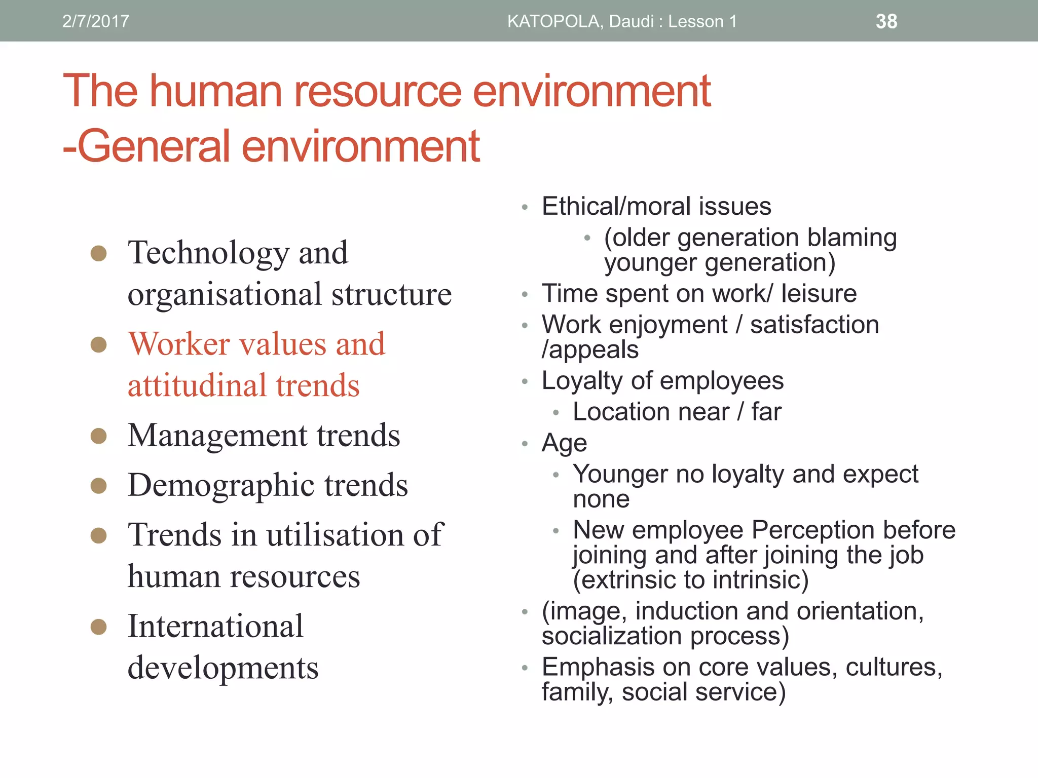 The human resource environment
-General environment
• Ethical/moral issues
• (older generation blaming
younger generation)
• Time spent on work/ leisure
• Work enjoyment / satisfaction
/appeals
• Loyalty of employees
• Location near / far
• Age
• Younger no loyalty and expect
none
• New employee Perception before
joining and after joining the job
(extrinsic to intrinsic)
• (image, induction and orientation,
socialization process)
• Emphasis on core values, cultures,
family, social service)
 Technology and
organisational structure
 Worker values and
attitudinal trends
 Management trends
 Demographic trends
 Trends in utilisation of
human resources
 International
developments
382/7/2017 KATOPOLA, Daudi : Lesson 1
 