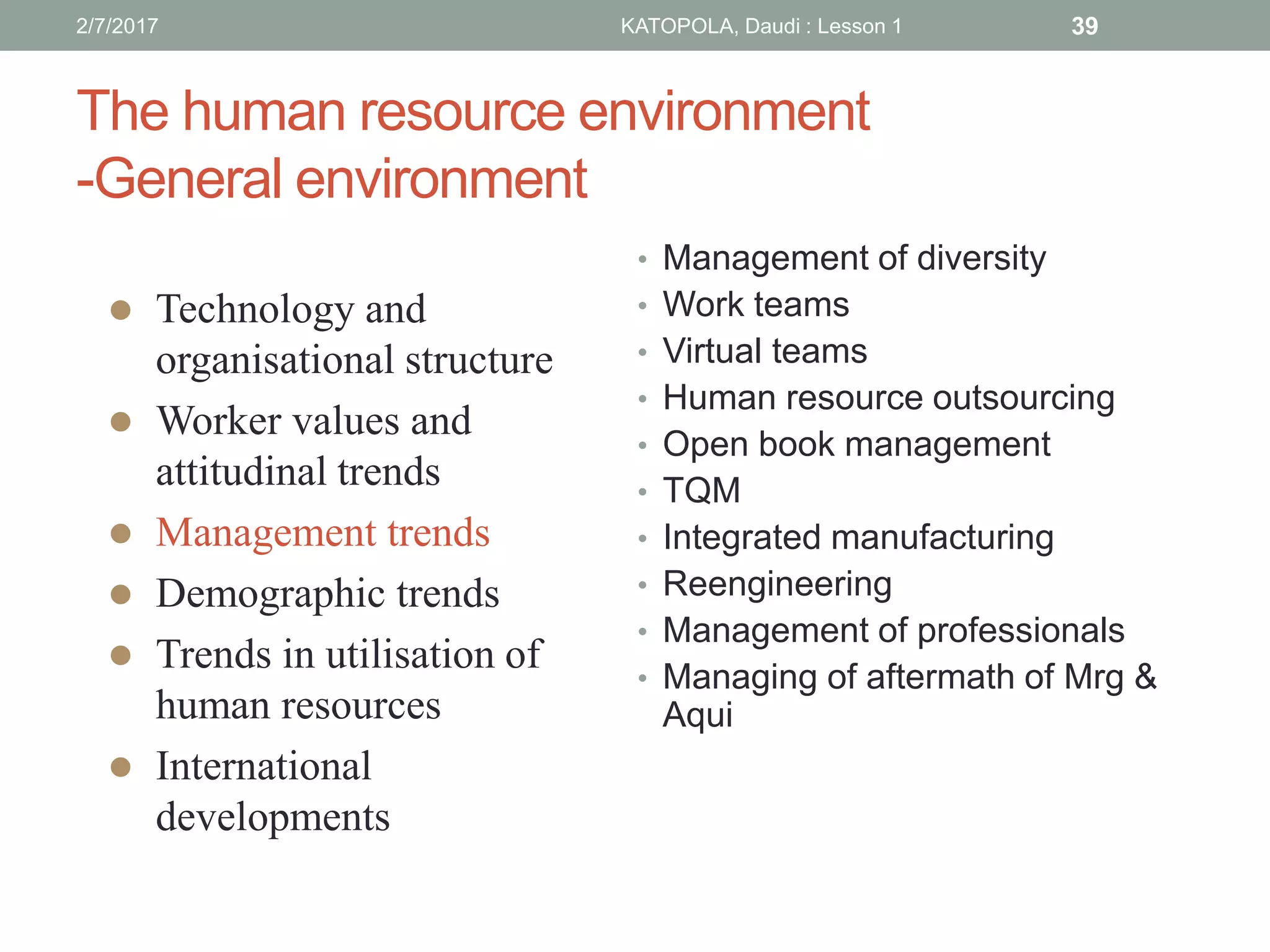 The human resource environment
-General environment
• Management of diversity
• Work teams
• Virtual teams
• Human resource outsourcing
• Open book management
• TQM
• Integrated manufacturing
• Reengineering
• Management of professionals
• Managing of aftermath of Mrg &
Aqui
 Technology and
organisational structure
 Worker values and
attitudinal trends
 Management trends
 Demographic trends
 Trends in utilisation of
human resources
 International
developments
392/7/2017 KATOPOLA, Daudi : Lesson 1
 