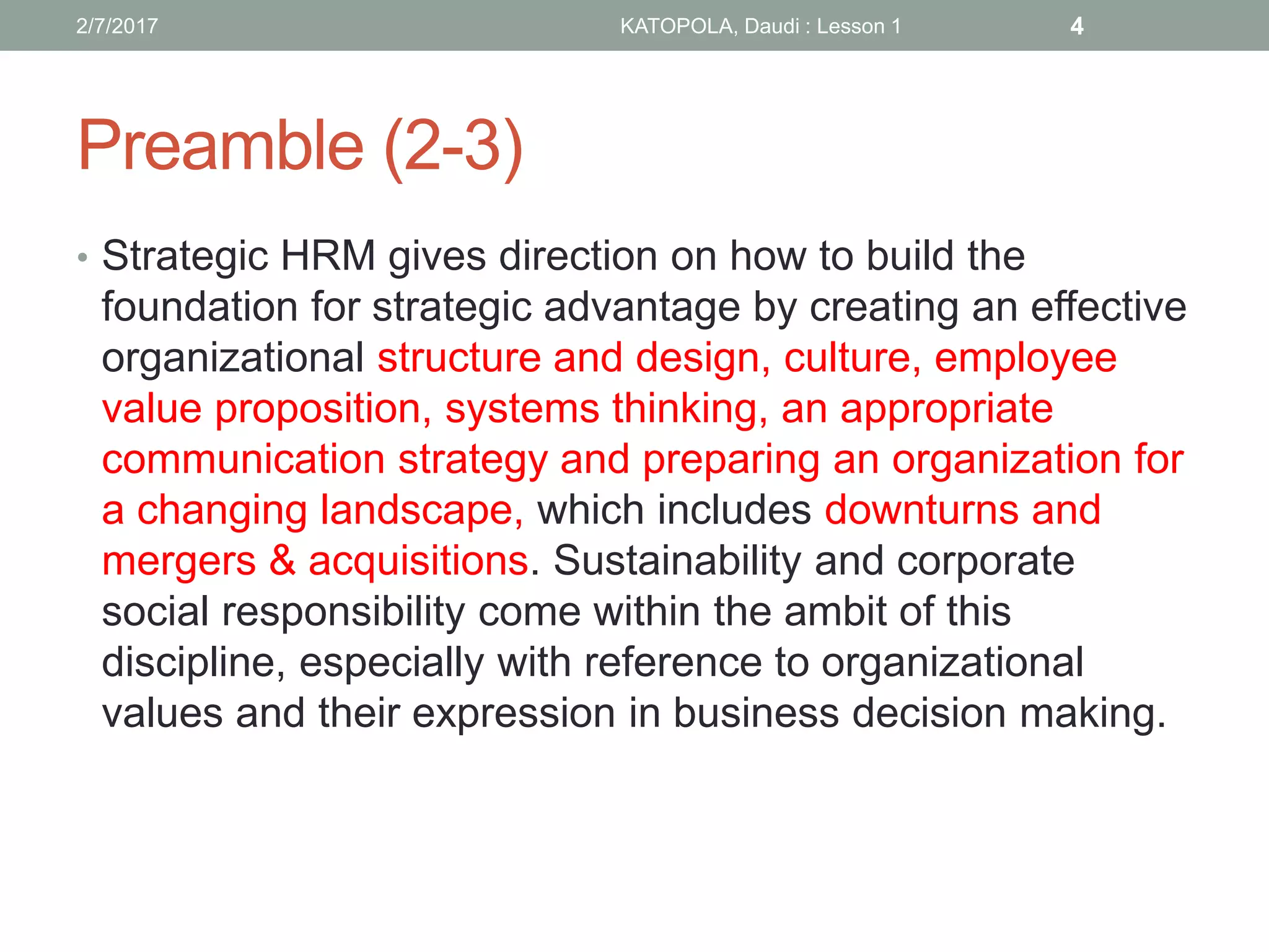 Preamble (2-3)
• Strategic HRM gives direction on how to build the
foundation for strategic advantage by creating an effective
organizational structure and design, culture, employee
value proposition, systems thinking, an appropriate
communication strategy and preparing an organization for
a changing landscape, which includes downturns and
mergers & acquisitions. Sustainability and corporate
social responsibility come within the ambit of this
discipline, especially with reference to organizational
values and their expression in business decision making.
2/7/2017 KATOPOLA, Daudi : Lesson 1 4
 