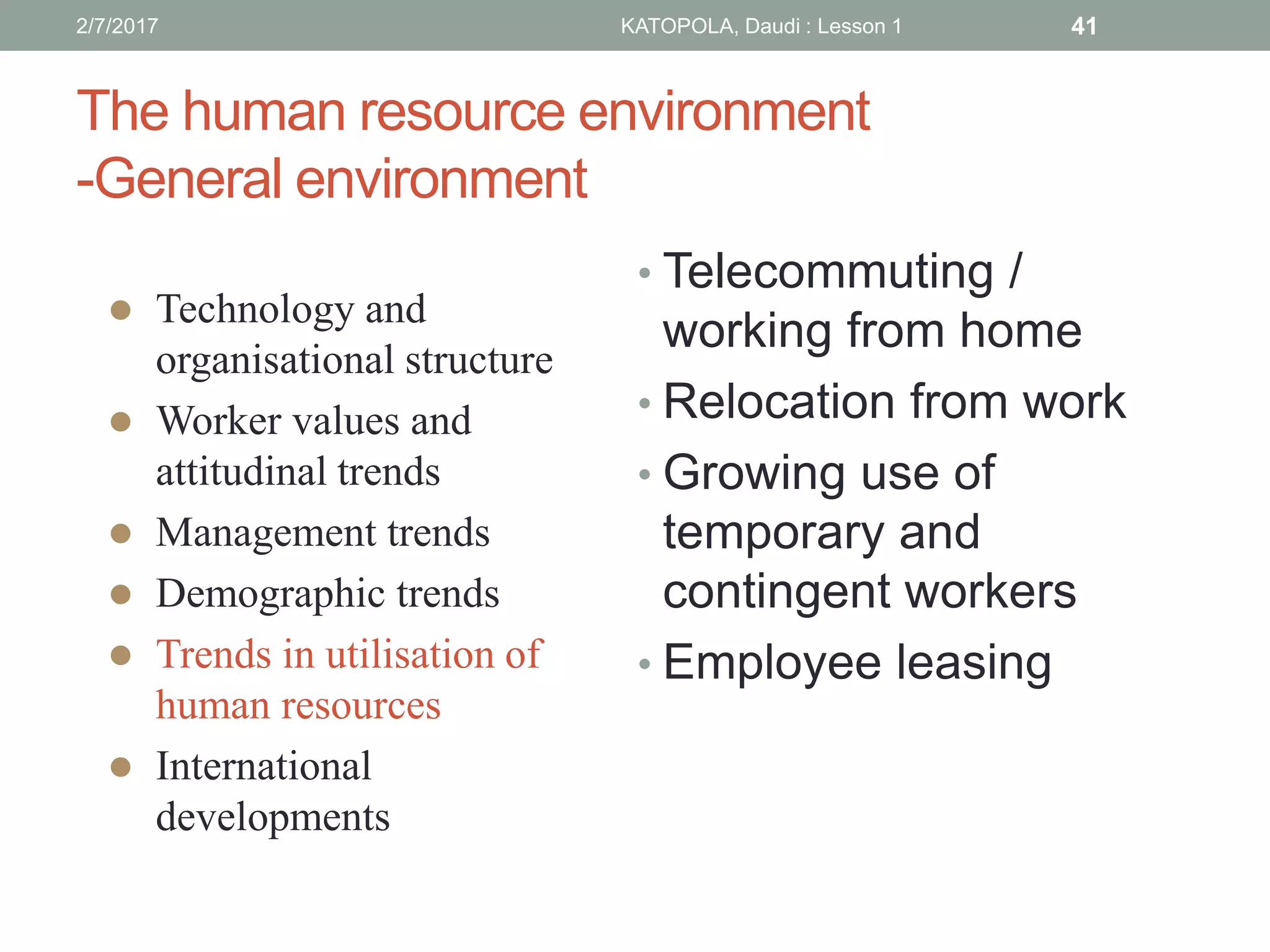 The human resource environment
-General environment
• Telecommuting /
working from home
• Relocation from work
• Growing use of
temporary and
contingent workers
• Employee leasing
 Technology and
organisational structure
 Worker values and
attitudinal trends
 Management trends
 Demographic trends
 Trends in utilisation of
human resources
 International
developments
412/7/2017 KATOPOLA, Daudi : Lesson 1
 
