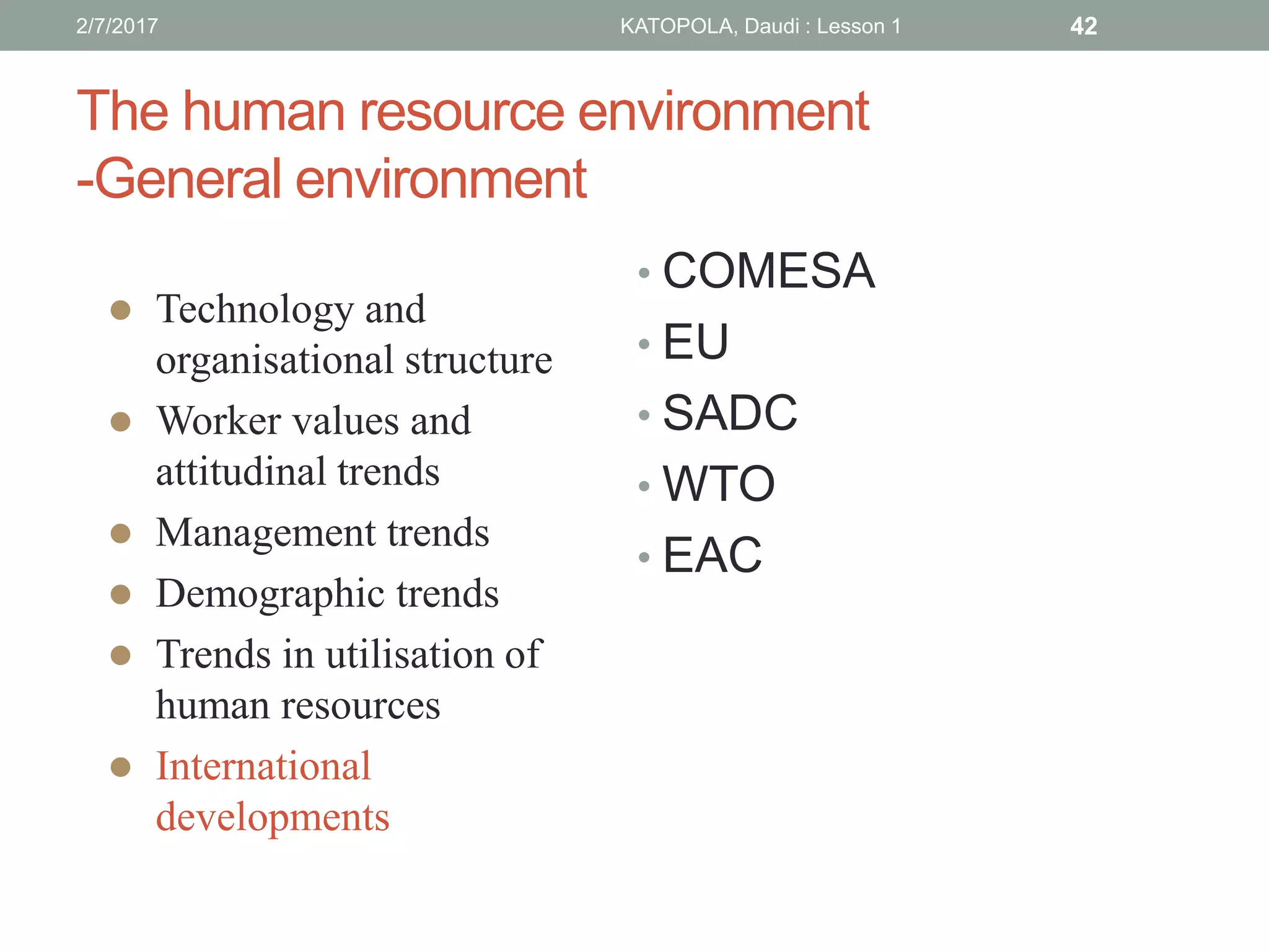 The human resource environment
-General environment
• COMESA
• EU
• SADC
• WTO
• EAC
 Technology and
organisational structure
 Worker values and
attitudinal trends
 Management trends
 Demographic trends
 Trends in utilisation of
human resources
 International
developments
422/7/2017 KATOPOLA, Daudi : Lesson 1
 