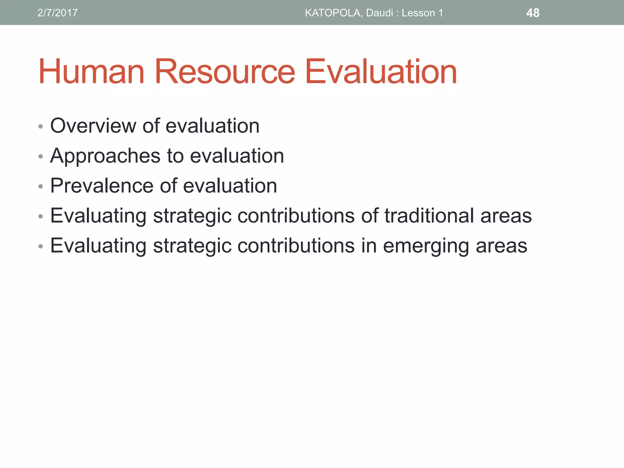 Human Resource Evaluation
• Overview of evaluation
• Approaches to evaluation
• Prevalence of evaluation
• Evaluating strategic contributions of traditional areas
• Evaluating strategic contributions in emerging areas
482/7/2017 KATOPOLA, Daudi : Lesson 1
 