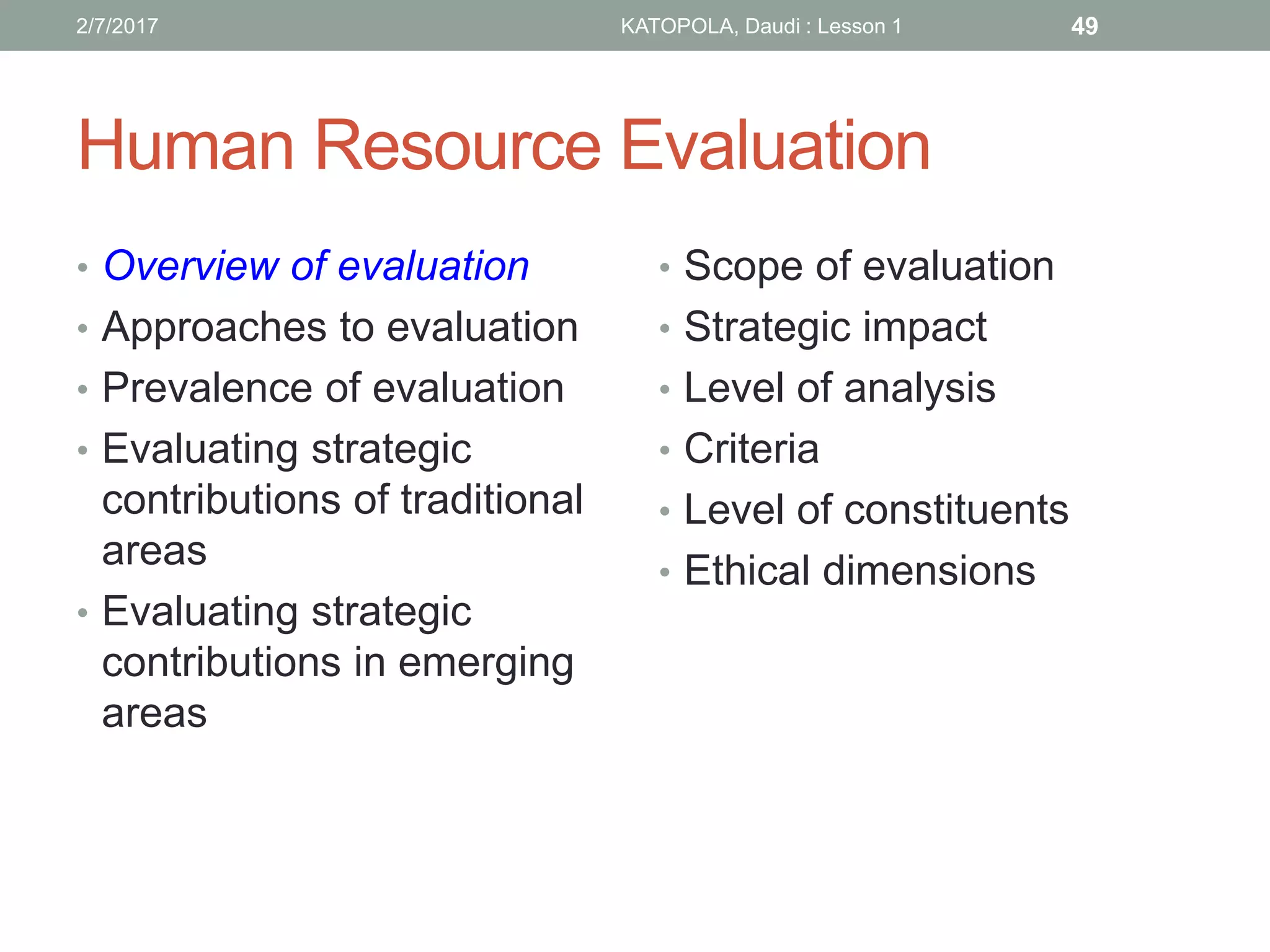 Human Resource Evaluation
• Overview of evaluation
• Approaches to evaluation
• Prevalence of evaluation
• Evaluating strategic
contributions of traditional
areas
• Evaluating strategic
contributions in emerging
areas
• Scope of evaluation
• Strategic impact
• Level of analysis
• Criteria
• Level of constituents
• Ethical dimensions
492/7/2017 KATOPOLA, Daudi : Lesson 1
 
