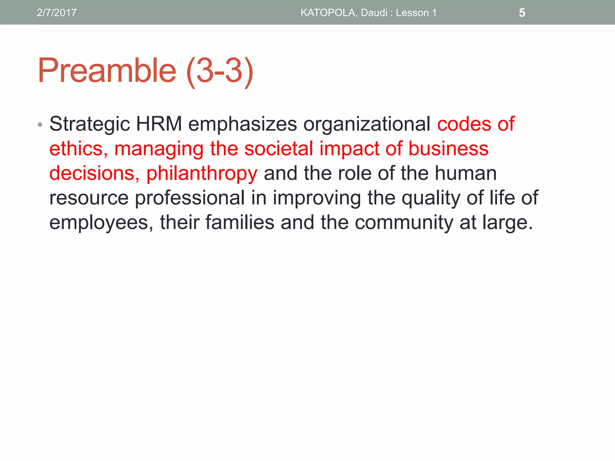 Preamble (3-3)
• Strategic HRM emphasizes organizational codes of
ethics, managing the societal impact of business
decisions, philanthropy and the role of the human
resource professional in improving the quality of life of
employees, their families and the community at large.
2/7/2017 KATOPOLA, Daudi : Lesson 1 5
 