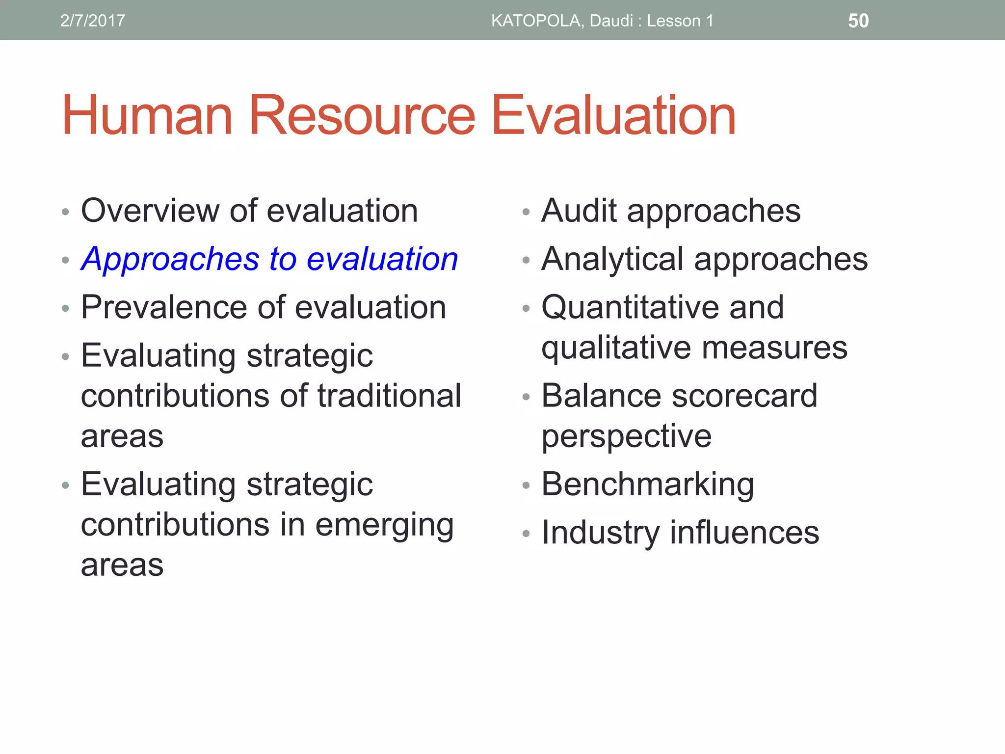 Human Resource Evaluation
• Overview of evaluation
• Approaches to evaluation
• Prevalence of evaluation
• Evaluating strategic
contributions of traditional
areas
• Evaluating strategic
contributions in emerging
areas
• Audit approaches
• Analytical approaches
• Quantitative and
qualitative measures
• Balance scorecard
perspective
• Benchmarking
• Industry influences
502/7/2017 KATOPOLA, Daudi : Lesson 1
 