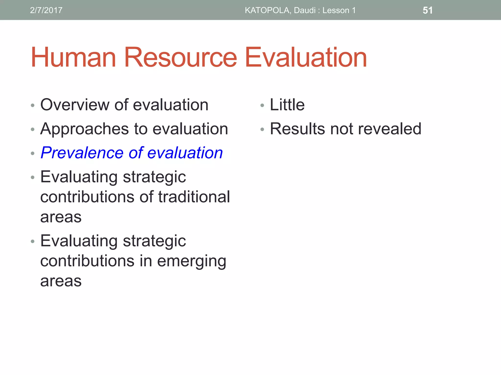 Human Resource Evaluation
• Overview of evaluation
• Approaches to evaluation
• Prevalence of evaluation
• Evaluating strategic
contributions of traditional
areas
• Evaluating strategic
contributions in emerging
areas
• Little
• Results not revealed
512/7/2017 KATOPOLA, Daudi : Lesson 1
 