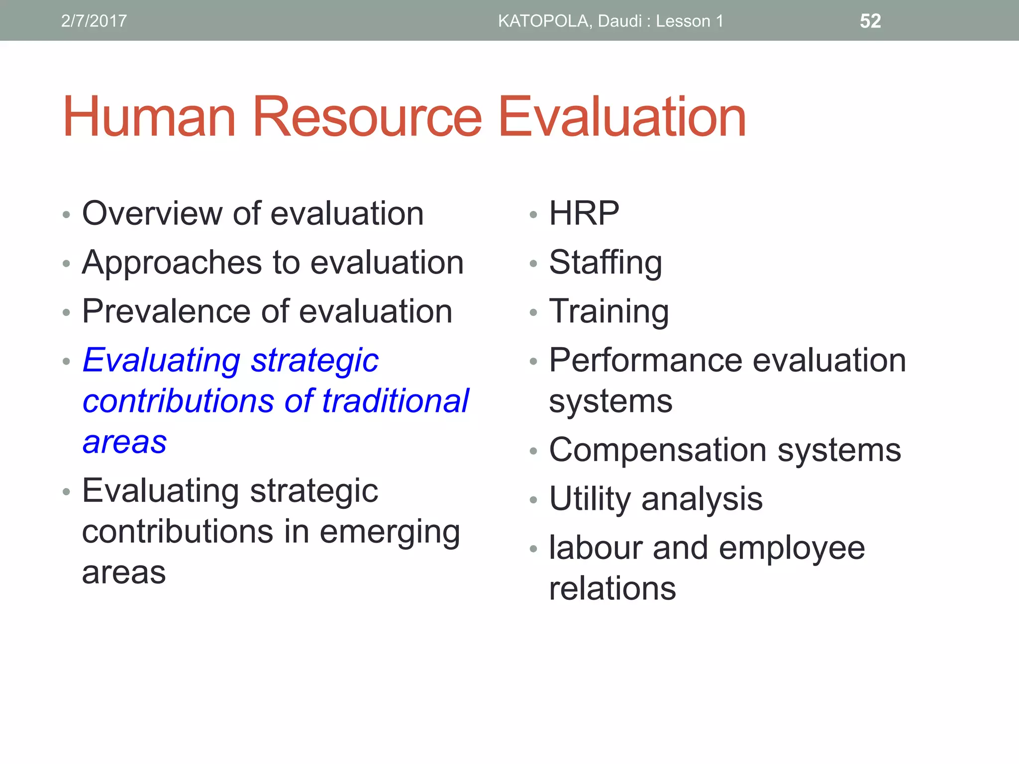 Human Resource Evaluation
• Overview of evaluation
• Approaches to evaluation
• Prevalence of evaluation
• Evaluating strategic
contributions of traditional
areas
• Evaluating strategic
contributions in emerging
areas
• HRP
• Staffing
• Training
• Performance evaluation
systems
• Compensation systems
• Utility analysis
• labour and employee
relations
522/7/2017 KATOPOLA, Daudi : Lesson 1
 