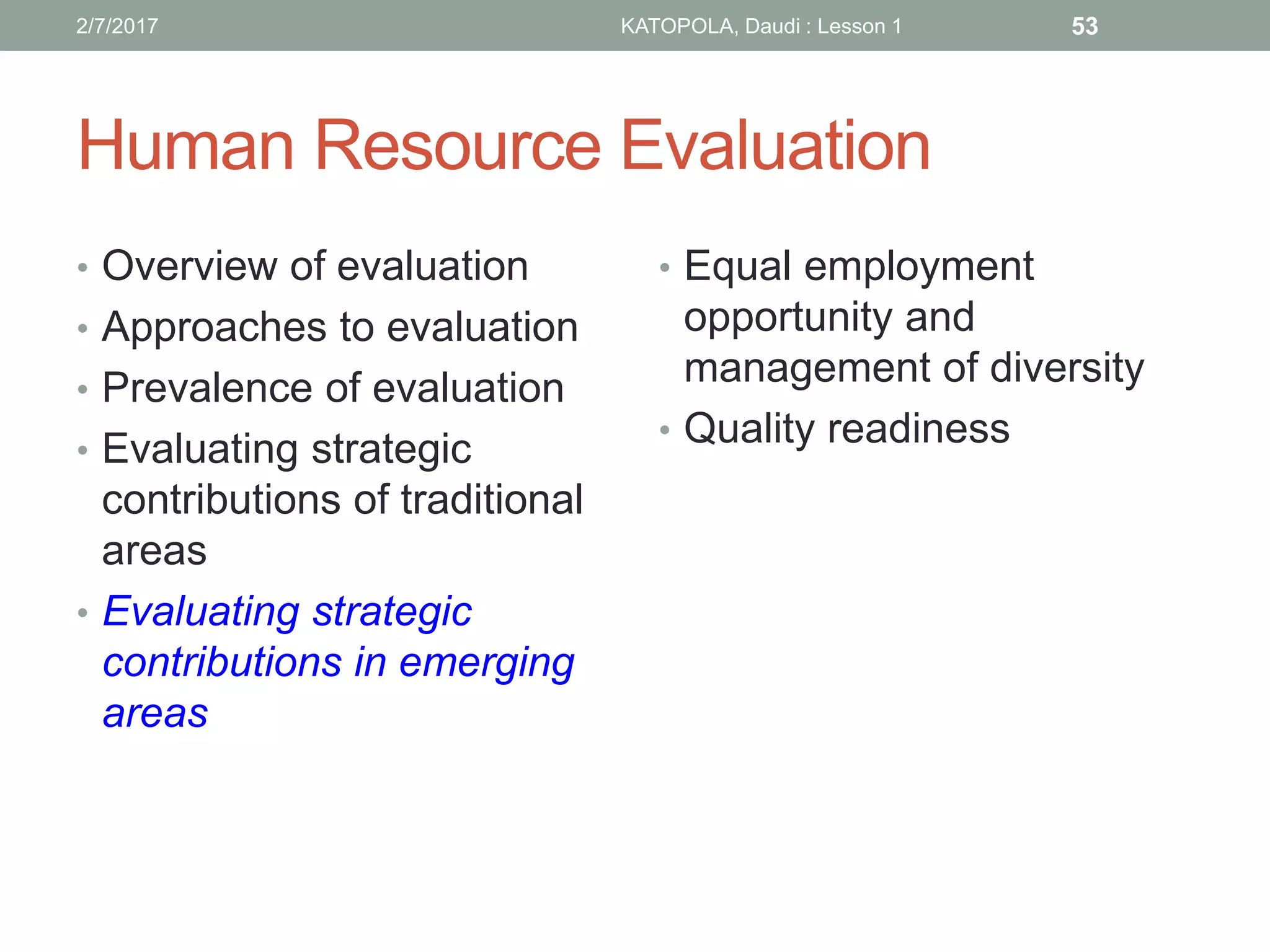 Human Resource Evaluation
• Overview of evaluation
• Approaches to evaluation
• Prevalence of evaluation
• Evaluating strategic
contributions of traditional
areas
• Evaluating strategic
contributions in emerging
areas
• Equal employment
opportunity and
management of diversity
• Quality readiness
532/7/2017 KATOPOLA, Daudi : Lesson 1
 