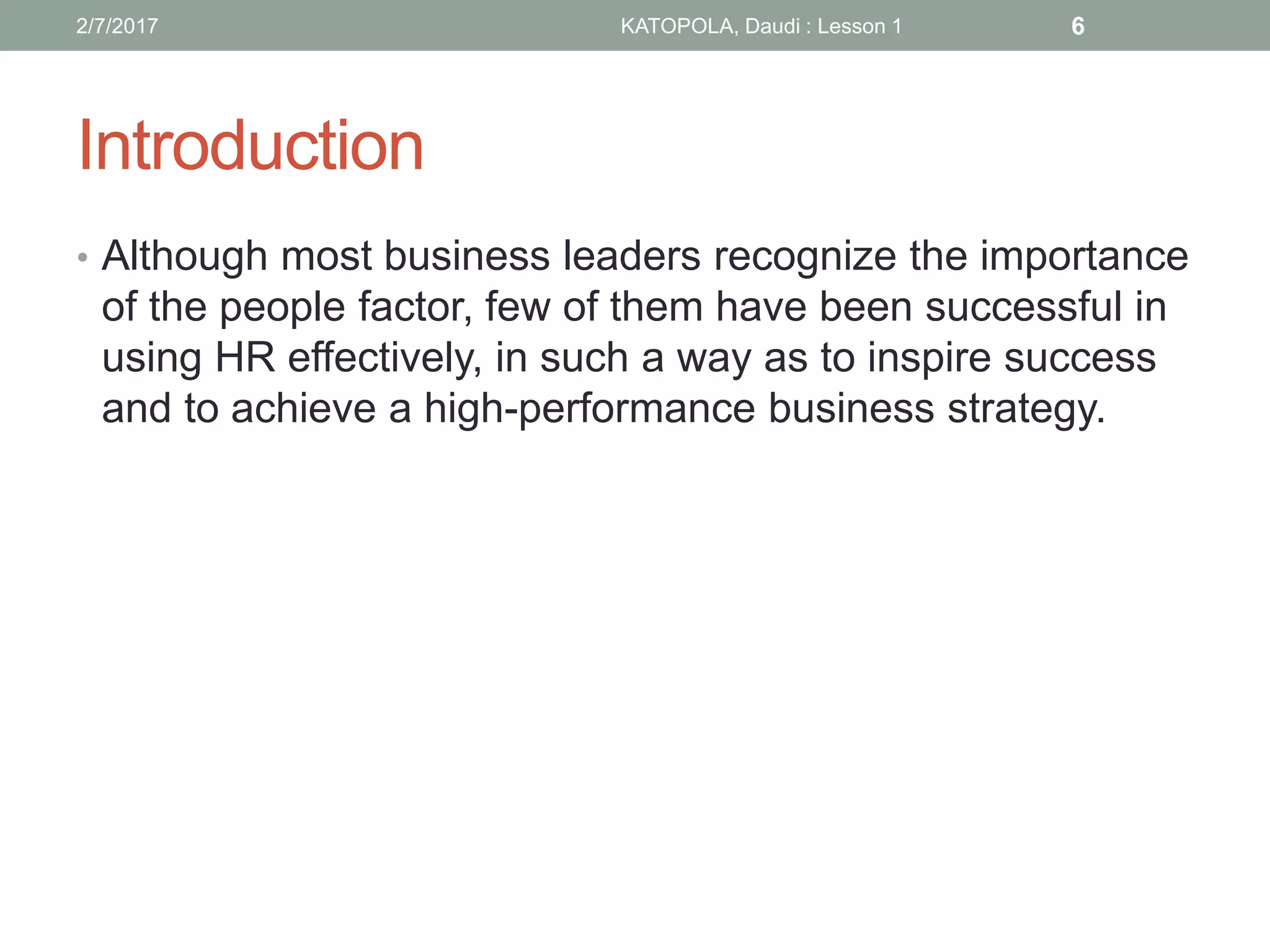 Introduction
• Although most business leaders recognize the importance
of the people factor, few of them have been successful in
using HR effectively, in such a way as to inspire success
and to achieve a high-performance business strategy.
62/7/2017 KATOPOLA, Daudi : Lesson 1
 