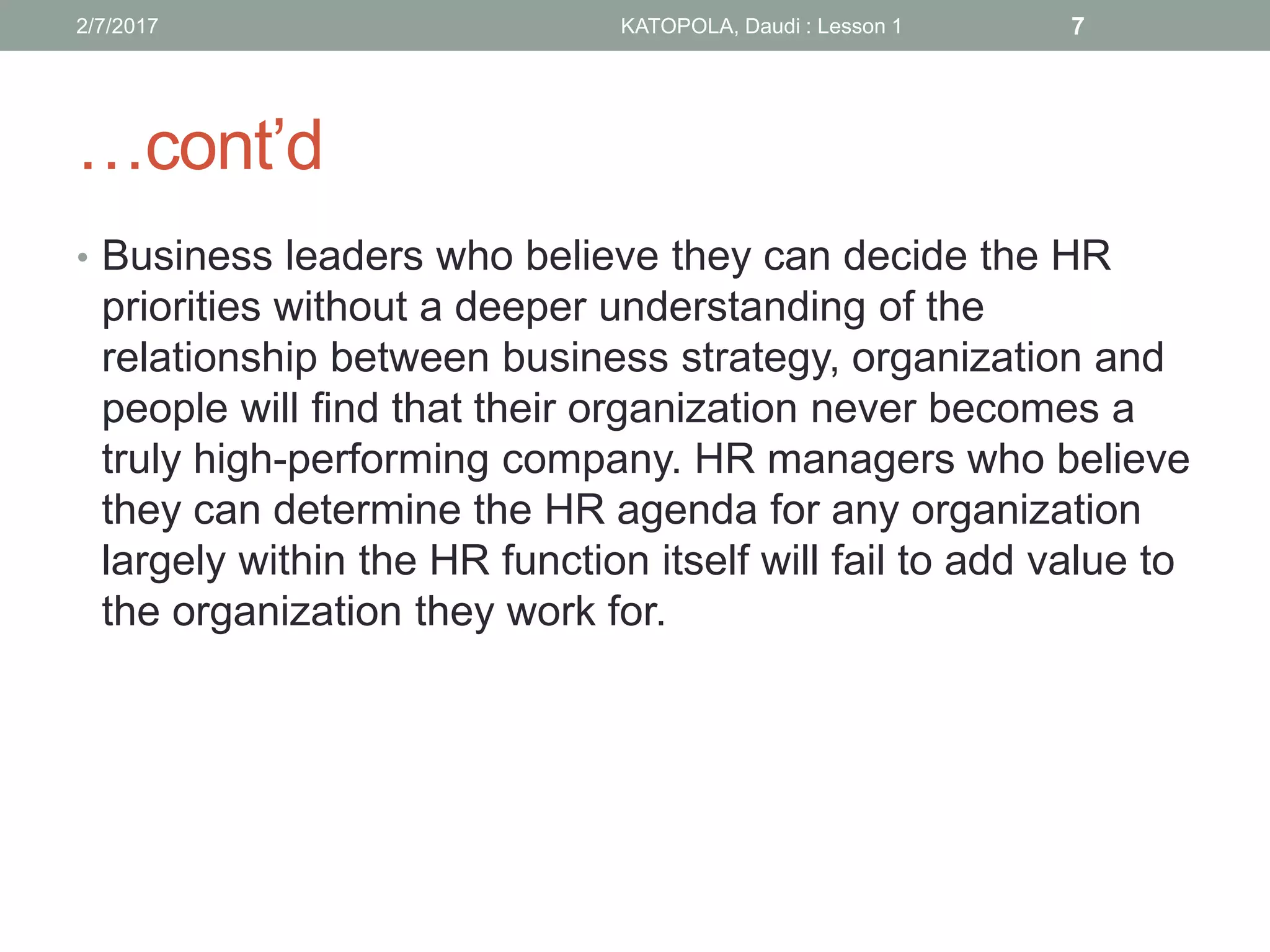 …cont’d
• Business leaders who believe they can decide the HR
priorities without a deeper understanding of the
relationship between business strategy, organization and
people will find that their organization never becomes a
truly high-performing company. HR managers who believe
they can determine the HR agenda for any organization
largely within the HR function itself will fail to add value to
the organization they work for.
72/7/2017 KATOPOLA, Daudi : Lesson 1
 