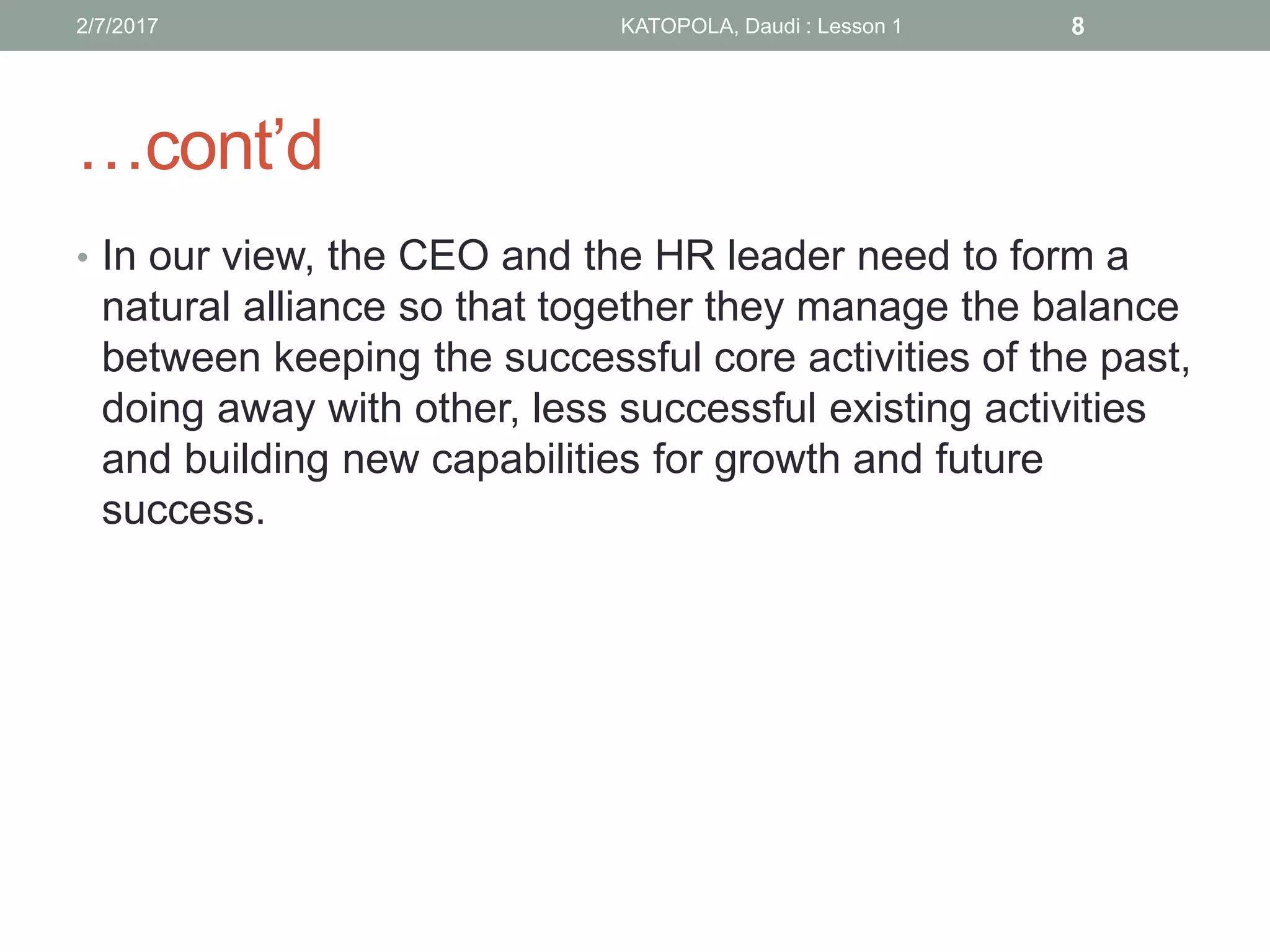 …cont’d
• In our view, the CEO and the HR leader need to form a
natural alliance so that together they manage the balance
between keeping the successful core activities of the past,
doing away with other, less successful existing activities
and building new capabilities for growth and future
success.
82/7/2017 KATOPOLA, Daudi : Lesson 1
 
