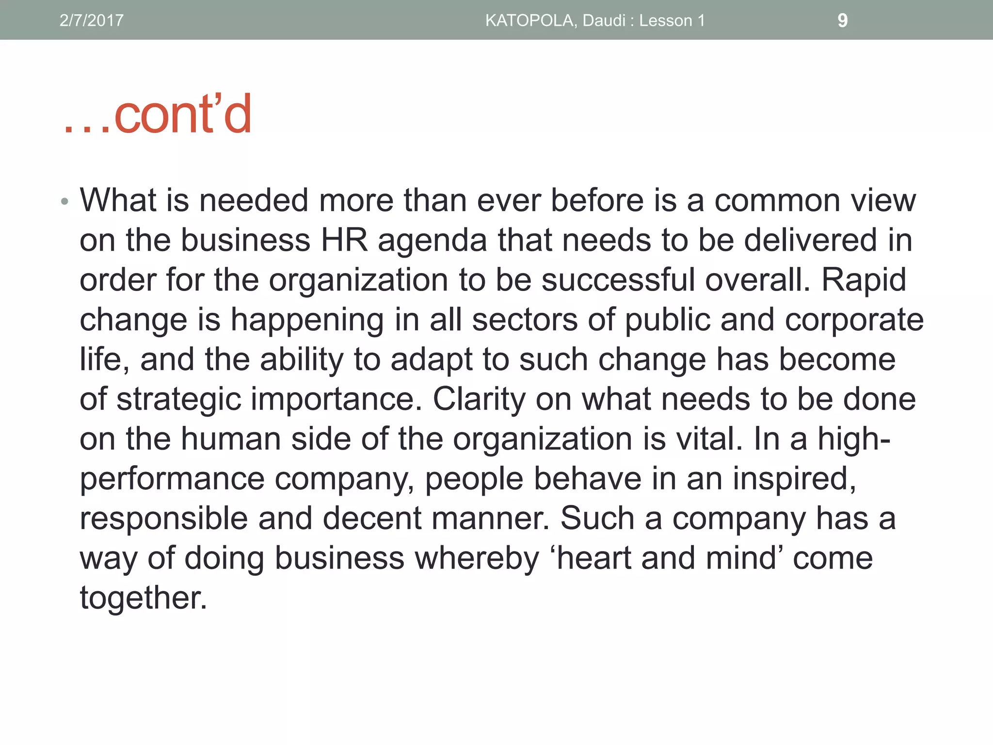 …cont’d
• What is needed more than ever before is a common view
on the business HR agenda that needs to be delivered in
order for the organization to be successful overall. Rapid
change is happening in all sectors of public and corporate
life, and the ability to adapt to such change has become
of strategic importance. Clarity on what needs to be done
on the human side of the organization is vital. In a high-
performance company, people behave in an inspired,
responsible and decent manner. Such a company has a
way of doing business whereby ‘heart and mind’ come
together.
92/7/2017 KATOPOLA, Daudi : Lesson 1
 