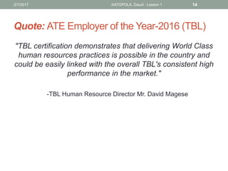 Quote: ATE Employer of the Year-2016 (TBL)
"TBL certification demonstrates that delivering World Class
human resources practices is possible in the country and
could be easily linked with the overall TBL's consistent high
performance in the market."
-TBL Human Resource Director Mr. David Magese
2/7/2017 KATOPOLA, Daudi : Lesson 1 14
 