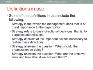 Definitions in use
• Some of the definitions in use include the
following:
• Strategy is that which top management does that is of
great importance to the organization.
• Strategy refers to basic directional decisions, that is, to
purposes and missions.
• Strategy consists of the important actions necessary to
realize these directions.
• Strategy answers the question: What should the
organization be doing?
• Strategy answers the question: What are the ends we
seek and how should we achieve them?
152/7/2017 KATOPOLA, Daudi : Lesson 1
 