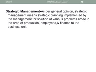 Strategic Management-As per general opinion, strategic
management means strategic planning implemented by
the management for solution of various problems arose in
the area of production, employees,& finance to the
business unit.
162/7/2017 KATOPOLA, Daudi : Lesson 1
 