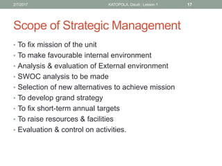 Scope of Strategic Management
• To fix mission of the unit
• To make favourable internal environment
• Analysis & evaluation of External environment
• SWOC analysis to be made
• Selection of new alternatives to achieve mission
• To develop grand strategy
• To fix short-term annual targets
• To raise resources & facilities
• Evaluation & control on activities.
172/7/2017 KATOPOLA, Daudi : Lesson 1
 