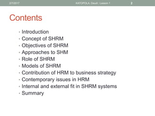 Contents
• Introduction
• Concept of SHRM
• Objectives of SHRM
• Approaches to SHM
• Role of SHRM
• Models of SHRM
• Contribution of HRM to business strategy
• Contemporary issues in HRM
• Internal and external fit in SHRM systems
• Summary
22/7/2017 KATOPOLA, Daudi : Lesson 1
 