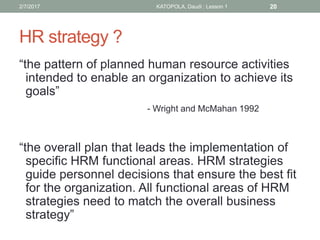 HR strategy ?
“the pattern of planned human resource activities
intended to enable an organization to achieve its
goals”
- Wright and McMahan 1992
“the overall plan that leads the implementation of
specific HRM functional areas. HRM strategies
guide personnel decisions that ensure the best fit
for the organization. All functional areas of HRM
strategies need to match the overall business
strategy”
202/7/2017 KATOPOLA, Daudi : Lesson 1
 
