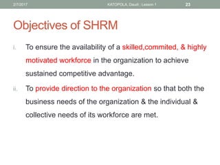 Objectives of SHRM
i. To ensure the availability of a skilled,commited, & highly
motivated workforce in the organization to achieve
sustained competitive advantage.
ii. To provide direction to the organization so that both the
business needs of the organization & the individual &
collective needs of its workforce are met.
232/7/2017 KATOPOLA, Daudi : Lesson 1
 