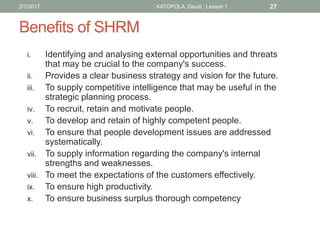 Benefits of SHRM
i. Identifying and analysing external opportunities and threats
that may be crucial to the company's success.
ii. Provides a clear business strategy and vision for the future.
iii. To supply competitive intelligence that may be useful in the
strategic planning process.
iv. To recruit, retain and motivate people.
v. To develop and retain of highly competent people.
vi. To ensure that people development issues are addressed
systematically.
vii. To supply information regarding the company's internal
strengths and weaknesses.
viii. To meet the expectations of the customers effectively.
ix. To ensure high productivity.
x. To ensure business surplus thorough competency
272/7/2017 KATOPOLA, Daudi : Lesson 1
 