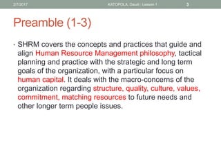 Preamble (1-3)
2/7/2017 KATOPOLA, Daudi : Lesson 1 3
• SHRM covers the concepts and practices that guide and
align Human Resource Management philosophy, tactical
planning and practice with the strategic and long term
goals of the organization, with a particular focus on
human capital. It deals with the macro-concerns of the
organization regarding structure, quality, culture, values,
commitment, matching resources to future needs and
other longer term people issues.
 