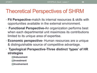 Theoretical Perspectives of SHRM
• Fit Perspective-match its internal resources & skills with
opportunities available in the external environment.
• Functional Perspective-An organization performs best
when each departmental unit maximizes its contributions
limited to its unique area of expertise.
• Economic perspective- Human resources are a unique
& distinguishable source of competitive advantage.
• Typological Perspective-Three distinct ‘types’ of HR
strategies
Inducement
Investment
Involvement
342/7/2017 KATOPOLA, Daudi : Lesson 1
 