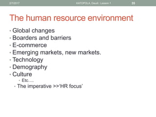 The human resource environment
• Global changes
• Boarders and barriers
• E-commerce
• Emerging markets, new markets.
• Technology
• Demography
• Culture
• Etc….
• The imperative >>‘HR focus’
352/7/2017 KATOPOLA, Daudi : Lesson 1
 