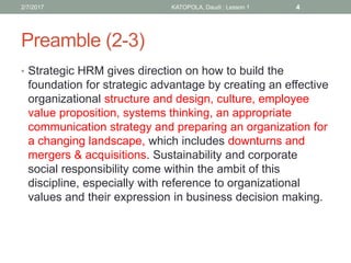 Preamble (2-3)
• Strategic HRM gives direction on how to build the
foundation for strategic advantage by creating an effective
organizational structure and design, culture, employee
value proposition, systems thinking, an appropriate
communication strategy and preparing an organization for
a changing landscape, which includes downturns and
mergers & acquisitions. Sustainability and corporate
social responsibility come within the ambit of this
discipline, especially with reference to organizational
values and their expression in business decision making.
2/7/2017 KATOPOLA, Daudi : Lesson 1 4
 