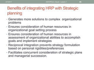 Benefits of integrating HRP with Strategic
planning
• Generates more solutions to complex organizational
problems
• Ensures consideration of human resources in
organizational goal setting process
• Ensures consideration of human resources in
assessment of organizational abilities to accomplish
goals and implement strategies
• Reciprocal integration prevents strategy formulation
based on personal rigidities/preferences
• Facilitates concurrent consideration of strategic plans
and managerial succession.
452/7/2017 KATOPOLA, Daudi : Lesson 1
 