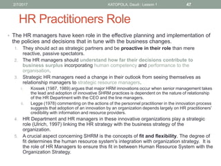 HR Practitioners Role
• The HR managers have keen role in the effective planning and implementation of
the policies and decisions that in tune with the business changes.
1. They should act as strategic partners and be proactive in their role than mere
reactive, passive spectators.
2. The HR managers should understand how far their decisions contribute to
business surplus incorporating human competency and performance to the
organisation.
3. Strategic HR managers need a change in their outlook from seeing themselves as
relationship managers to strategic resource managers.
i. Kossek (1987, 1989) argues that major HRM innovations occur when senior management takes
the lead and adoption of innovative SHRM practices is dependent on the nature of relationship
of the HR Department with the CEO and the line managers.
ii. Legge (1978) commenting on the actions of the personnel practitioner in the innovation process
suggests that adoption of an innovation by an organization depends largely on HR practitioners'
credibility with information and resource providers.
4. HR Department and HR managers in these innovative organizations play a strategic
role (Ulrich, 1997) linking the HR strategy with the business strategy of the
organization.
5. A crucial aspect concerning SHRM is the concepts of fit and flexibility. The degree of
fit determines the human resource system's integration with organization strategy. It is
the role of HR Managers to ensure this fit in between Human Resource System with the
Organization Strategy.
472/7/2017 KATOPOLA, Daudi : Lesson 1
 
