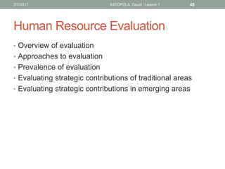 Human Resource Evaluation
• Overview of evaluation
• Approaches to evaluation
• Prevalence of evaluation
• Evaluating strategic contributions of traditional areas
• Evaluating strategic contributions in emerging areas
482/7/2017 KATOPOLA, Daudi : Lesson 1
 