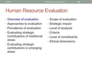 Human Resource Evaluation
• Overview of evaluation
• Approaches to evaluation
• Prevalence of evaluation
• Evaluating strategic
contributions of traditional
areas
• Evaluating strategic
contributions in emerging
areas
• Scope of evaluation
• Strategic impact
• Level of analysis
• Criteria
• Level of constituents
• Ethical dimensions
492/7/2017 KATOPOLA, Daudi : Lesson 1
 