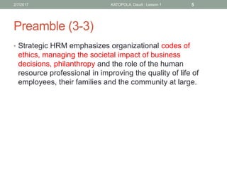 Preamble (3-3)
• Strategic HRM emphasizes organizational codes of
ethics, managing the societal impact of business
decisions, philanthropy and the role of the human
resource professional in improving the quality of life of
employees, their families and the community at large.
2/7/2017 KATOPOLA, Daudi : Lesson 1 5
 