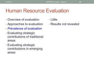 Human Resource Evaluation
• Overview of evaluation
• Approaches to evaluation
• Prevalence of evaluation
• Evaluating strategic
contributions of traditional
areas
• Evaluating strategic
contributions in emerging
areas
• Little
• Results not revealed
512/7/2017 KATOPOLA, Daudi : Lesson 1
 