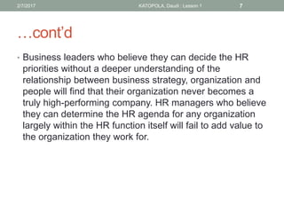 …cont’d
• Business leaders who believe they can decide the HR
priorities without a deeper understanding of the
relationship between business strategy, organization and
people will find that their organization never becomes a
truly high-performing company. HR managers who believe
they can determine the HR agenda for any organization
largely within the HR function itself will fail to add value to
the organization they work for.
72/7/2017 KATOPOLA, Daudi : Lesson 1
 