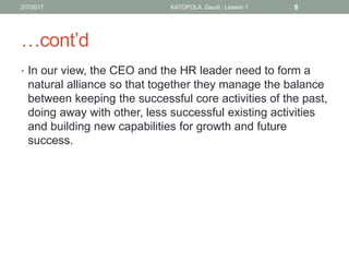 …cont’d
• In our view, the CEO and the HR leader need to form a
natural alliance so that together they manage the balance
between keeping the successful core activities of the past,
doing away with other, less successful existing activities
and building new capabilities for growth and future
success.
82/7/2017 KATOPOLA, Daudi : Lesson 1
 