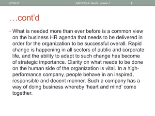 …cont’d
• What is needed more than ever before is a common view
on the business HR agenda that needs to be delivered in
order for the organization to be successful overall. Rapid
change is happening in all sectors of public and corporate
life, and the ability to adapt to such change has become
of strategic importance. Clarity on what needs to be done
on the human side of the organization is vital. In a high-
performance company, people behave in an inspired,
responsible and decent manner. Such a company has a
way of doing business whereby ‘heart and mind’ come
together.
92/7/2017 KATOPOLA, Daudi : Lesson 1
 