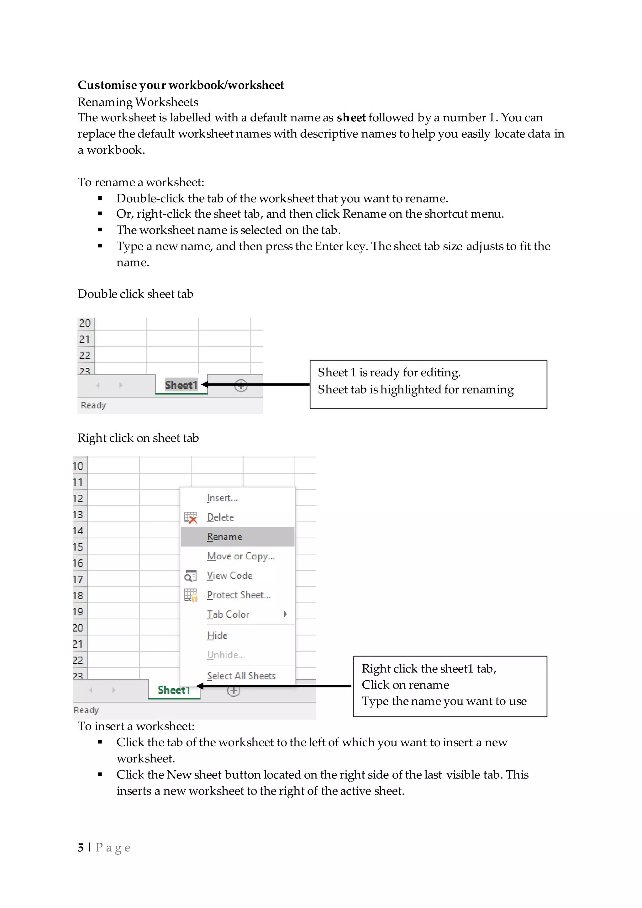 5 | P a g e
Customise your workbook/worksheet
Renaming Worksheets
The worksheet is labelled with a default name as sheet followed by a number 1. You can
replace the default worksheet names with descriptive names to help you easily locate data in
a workbook.
To rename a worksheet:
 Double-click the tab of the worksheet that you want to rename.
 Or, right-click the sheet tab, and then click Rename on the shortcut menu.
 The worksheet name is selected on the tab.
 Type a new name, and then press the Enter key. The sheet tab size adjusts to fit the
name.
Double click sheet tab
Right click on sheet tab
To insert a worksheet:
 Click the tab of the worksheet to the left of which you want to insert a new
worksheet.
 Click the New sheet button located on the right side of the last visible tab. This
inserts a new worksheet to the right of the active sheet.
Sheet 1 is ready for editing.
Sheet tab is highlighted for renaming
Right click the sheet1 tab,
Click on rename
Type the name you want to use
 