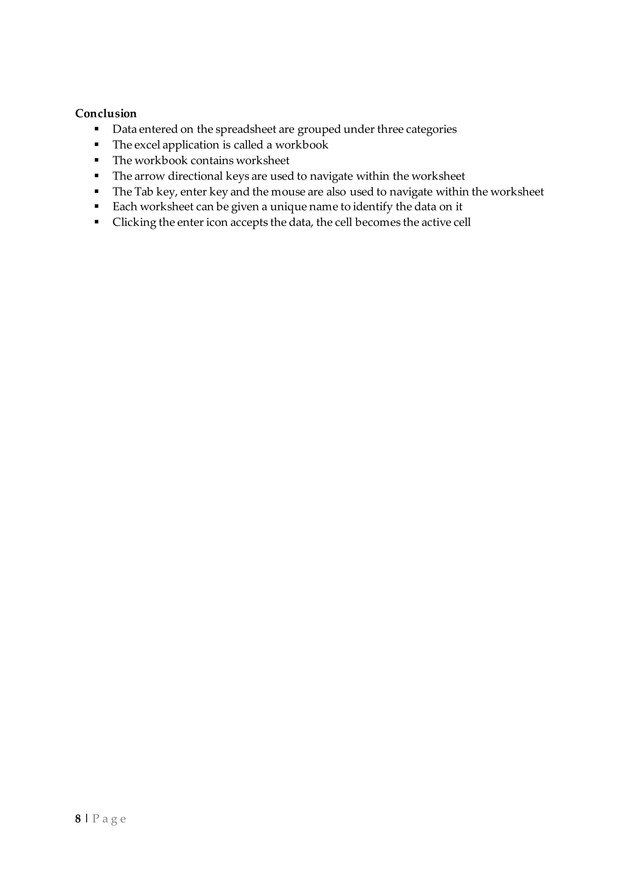 8 | P a g e
Conclusion
 Data entered on the spreadsheet are grouped under three categories
 The excel application is called a workbook
 The workbook contains worksheet
 The arrow directional keys are used to navigate within the worksheet
 The Tab key, enter key and the mouse are also used to navigate within the worksheet
 Each worksheet can be given a unique name to identify the data on it
 Clicking the enter icon accepts the data, the cell becomes the active cell
 