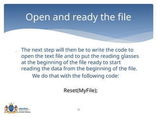10
 The next step will then be to write the code to
open the text file and to put the reading glasses
at the beginning of the file ready to start
reading the data from the beginning of the file.
We do that with the following code:
Reset(MyFile);
Open and ready the file
 