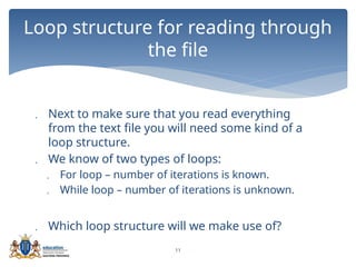 11
 Next to make sure that you read everything
from the text file you will need some kind of a
loop structure.
 We know of two types of loops:
 For loop – number of iterations is known.
 While loop – number of iterations is unknown.
 Which loop structure will we make use of?
Loop structure for reading through
the file
 