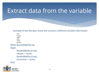 16
 Example of text file data. Every line contains a different variable information:
Peet
Coetzee
Nellie
Roos
Thabo
Mzinkizi
While Not EoF(MyFile) do
begin
Readln(MyFile,sLine);
sName := sLine;
Readln(MyFile,sLine);
sSurname := sLine;
End;
Extract data from the variable
 