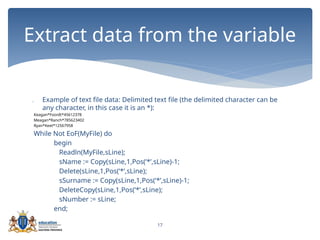 17
 Example of text file data: Delimited text file (the delimited character can be
any character, in this case it is an *):
Keagan*Foordt*45612378
Meagan*Ranch*785623402
Ryan*Keet*12567958
While Not EoF(MyFile) do
begin
Readln(MyFile,sLine);
sName := Copy(sLine,1,Pos(‘*’,sLine)-1;
Delete(sLine,1,Pos(‘*’,sLine);
sSurname := Copy(sLine,1,Pos(‘*’,sLine)-1;
DeleteCopy(sLine,1,Pos(‘*’,sLine);
sNumber := sLine;
end;
Extract data from the variable
 