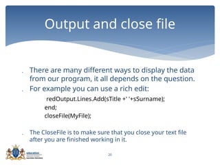20
 There are many different ways to display the data
from our program, it all depends on the question.
 For example you can use a rich edit:
redOutput.Lines.Add(sTitle +' '+sSurname);
end;
closeFile(MyFile);
 The CloseFile is to make sure that you close your text file
after you are finished working in it.
Output and close file
 