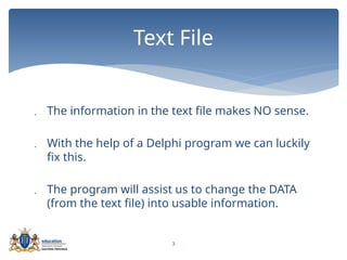 3
 The information in the text file makes NO sense.
 With the help of a Delphi program we can luckily
fix this.
 The program will assist us to change the DATA
(from the text file) into usable information.
Text File
 