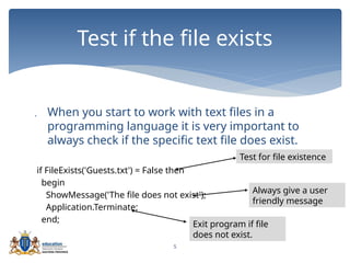 5
 When you start to work with text files in a
programming language it is very important to
always check if the specific text file does exist.
if FileExists('Guests.txt') = False then
begin
ShowMessage('The file does not exist');
Application.Terminate;
end;
Test if the file exists
Test for file existence
Always give a user
friendly message
Exit program if file
does not exist.
 